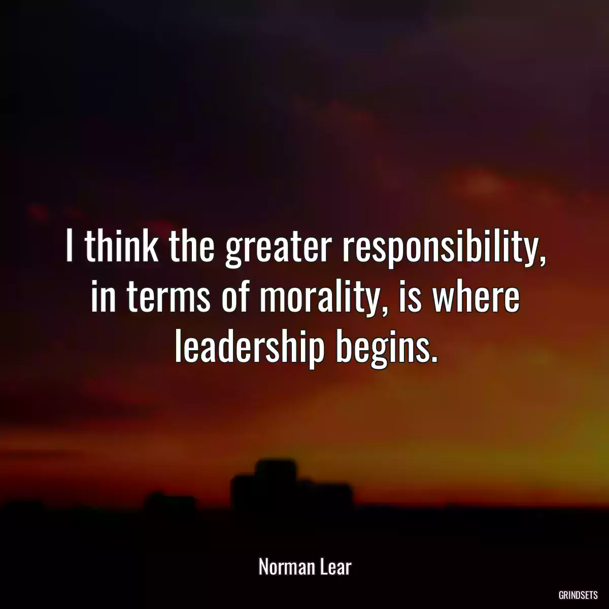 I think the greater responsibility, in terms of morality, is where leadership begins.