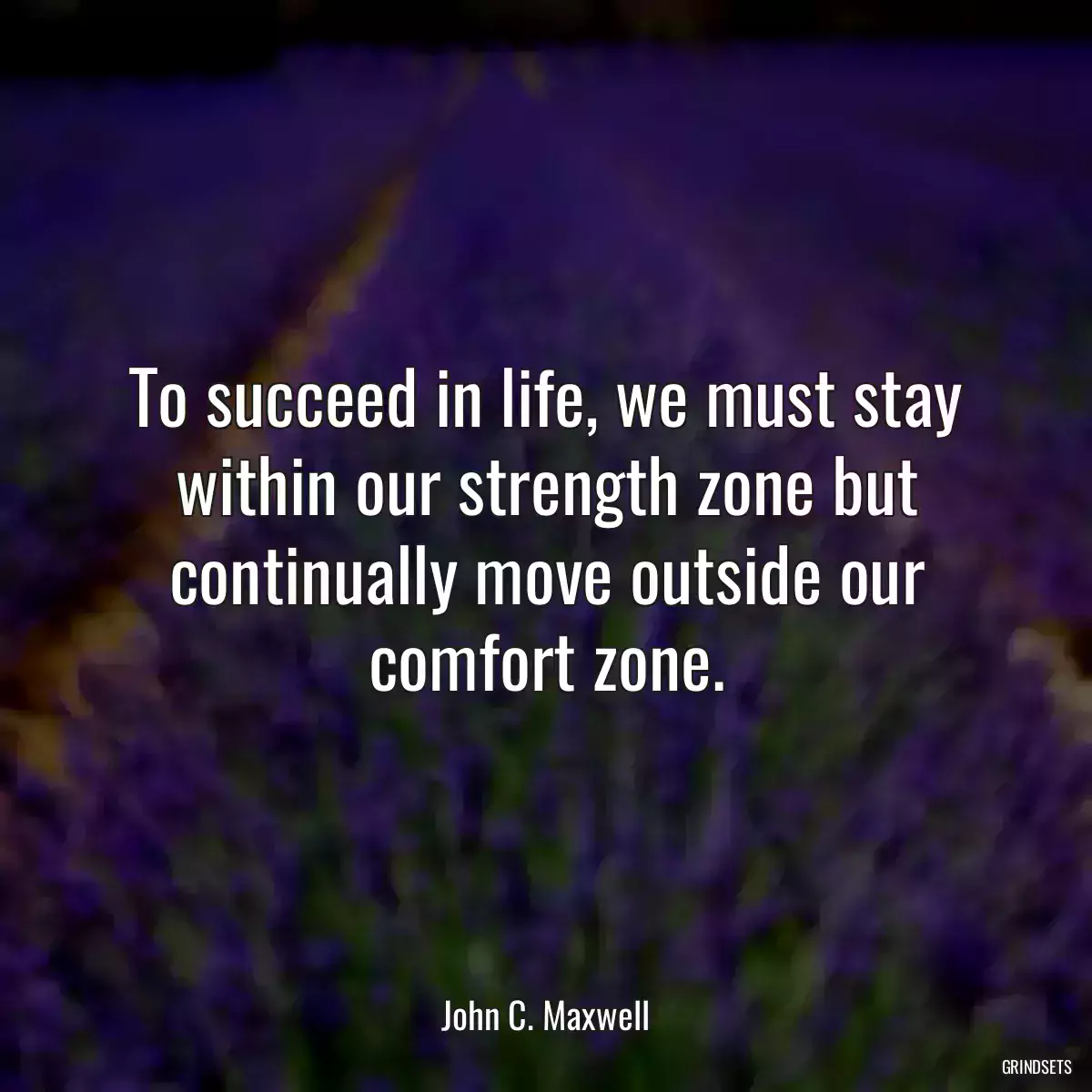 To succeed in life, we must stay within our strength zone but continually move outside our comfort zone.