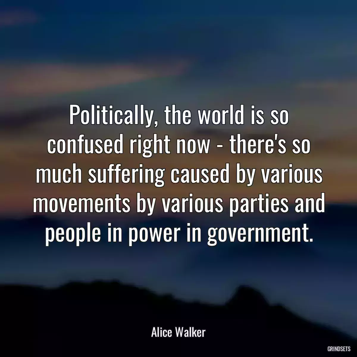 Politically, the world is so confused right now - there\'s so much suffering caused by various movements by various parties and people in power in government.