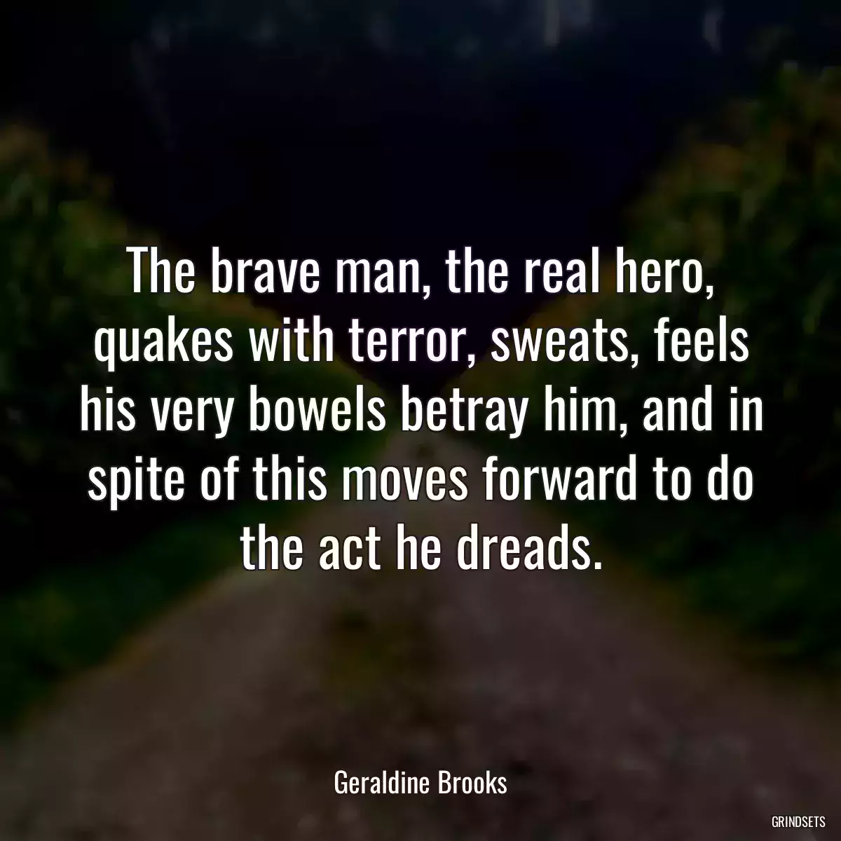 The brave man, the real hero, quakes with terror, sweats, feels his very bowels betray him, and in spite of this moves forward to do the act he dreads.