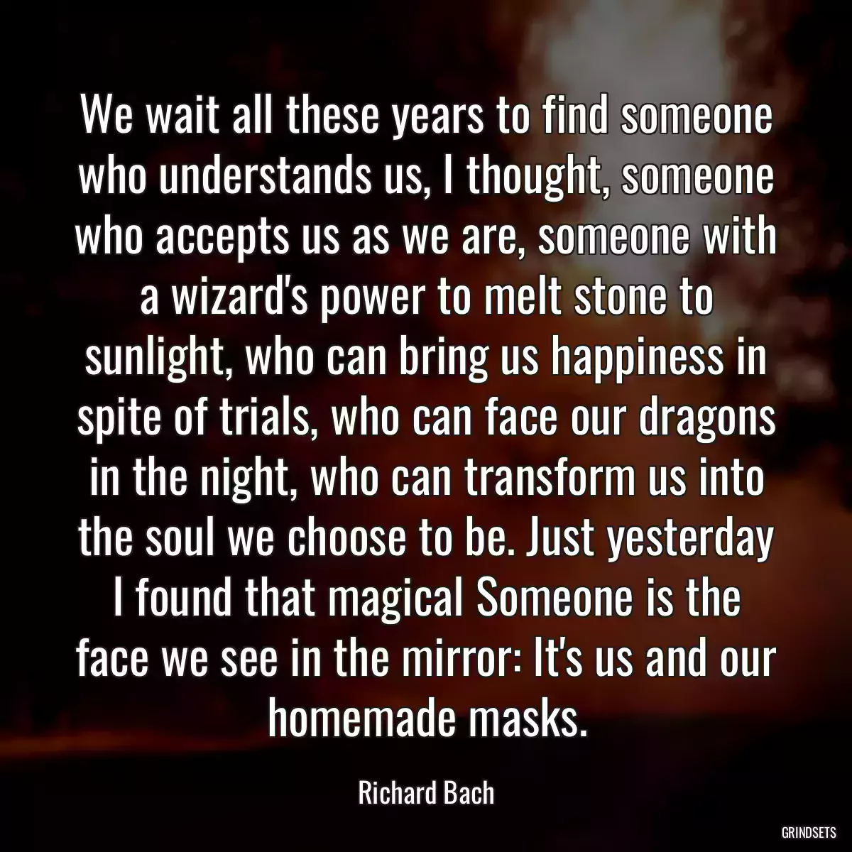 We wait all these years to find someone who understands us, I thought, someone who accepts us as we are, someone with a wizard\'s power to melt stone to sunlight, who can bring us happiness in spite of trials, who can face our dragons in the night, who can transform us into the soul we choose to be. Just yesterday I found that magical Someone is the face we see in the mirror: It\'s us and our homemade masks.