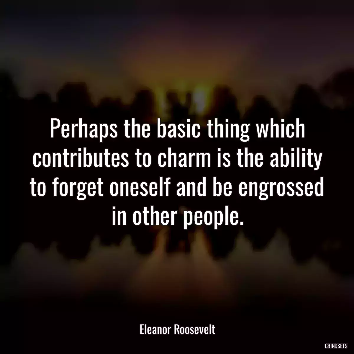 Perhaps the basic thing which contributes to charm is the ability to forget oneself and be engrossed in other people.