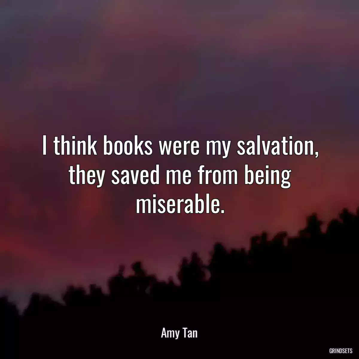 I think books were my salvation, they saved me from being miserable.