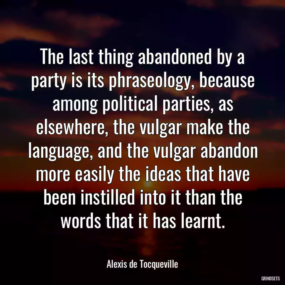 The last thing abandoned by a party is its phraseology, because among political parties, as elsewhere, the vulgar make the language, and the vulgar abandon more easily the ideas that have been instilled into it than the words that it has learnt.