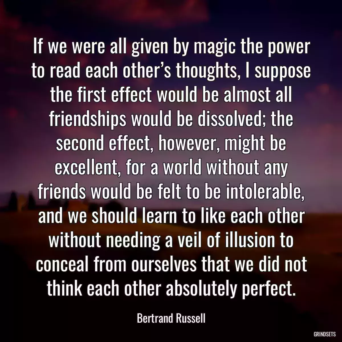 If we were all given by magic the power to read each other’s thoughts, I suppose the first effect would be almost all friendships would be dissolved; the second effect, however, might be excellent, for a world without any friends would be felt to be intolerable, and we should learn to like each other without needing a veil of illusion to conceal from ourselves that we did not think each other absolutely perfect.