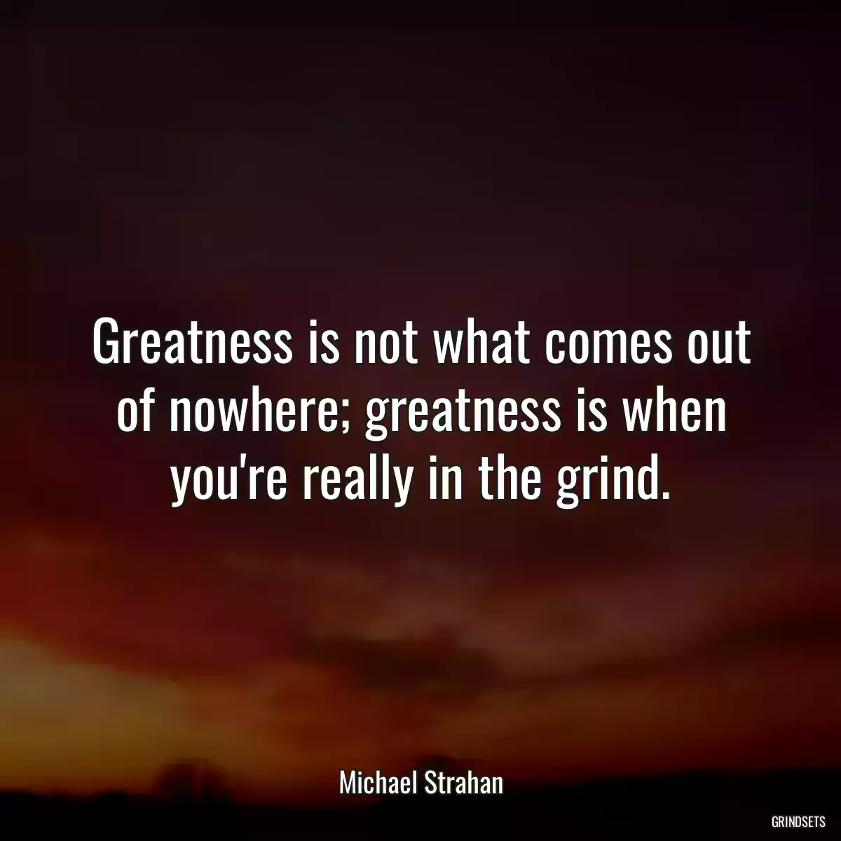 Greatness is not what comes out of nowhere; greatness is when you\'re really in the grind.