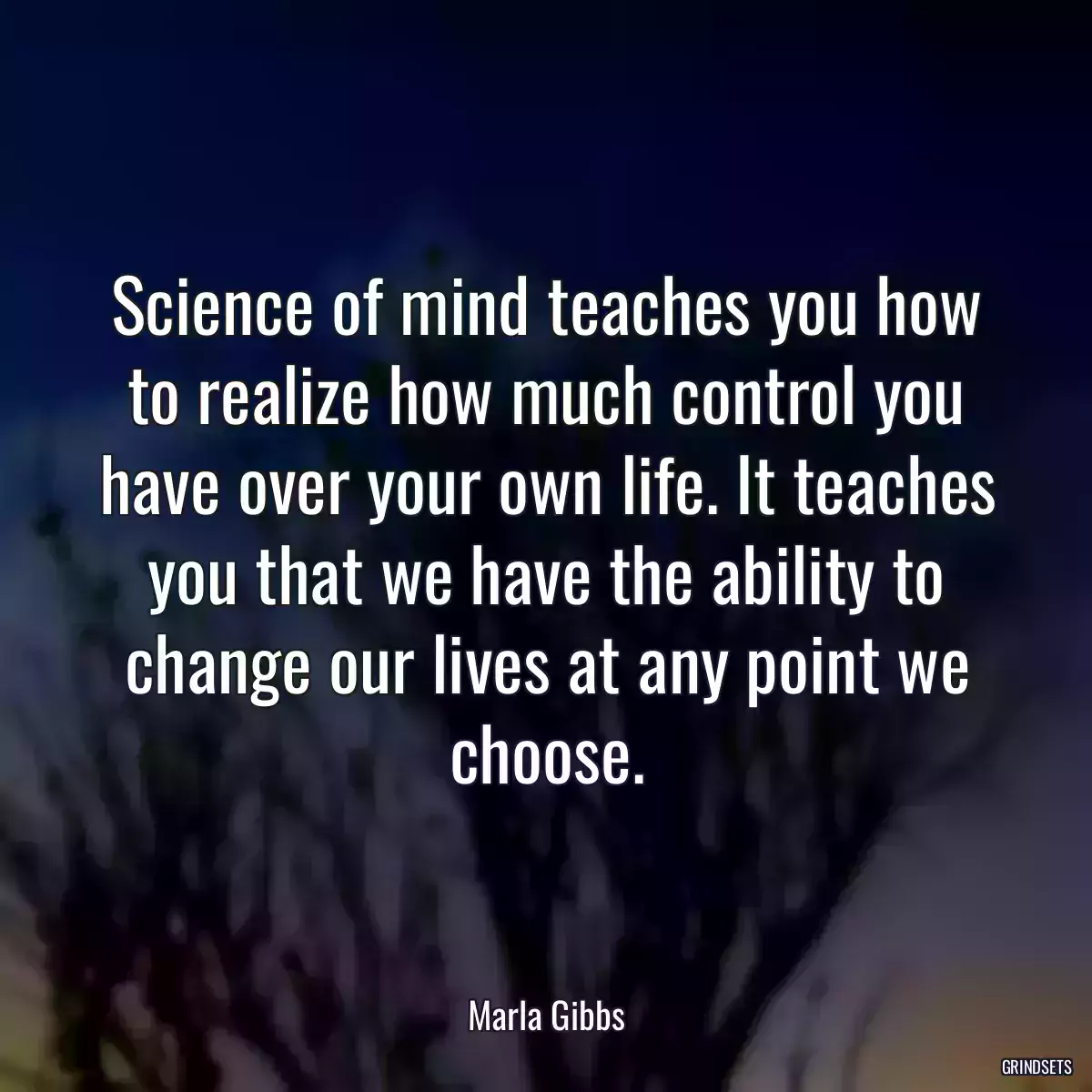 Science of mind teaches you how to realize how much control you have over your own life. It teaches you that we have the ability to change our lives at any point we choose.