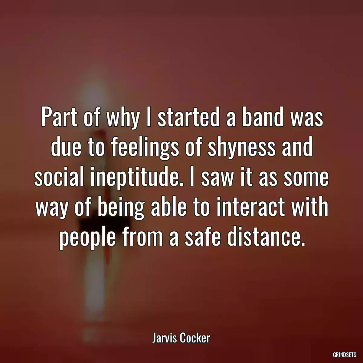 Part of why I started a band was due to feelings of shyness and social ineptitude. I saw it as some way of being able to interact with people from a safe distance.