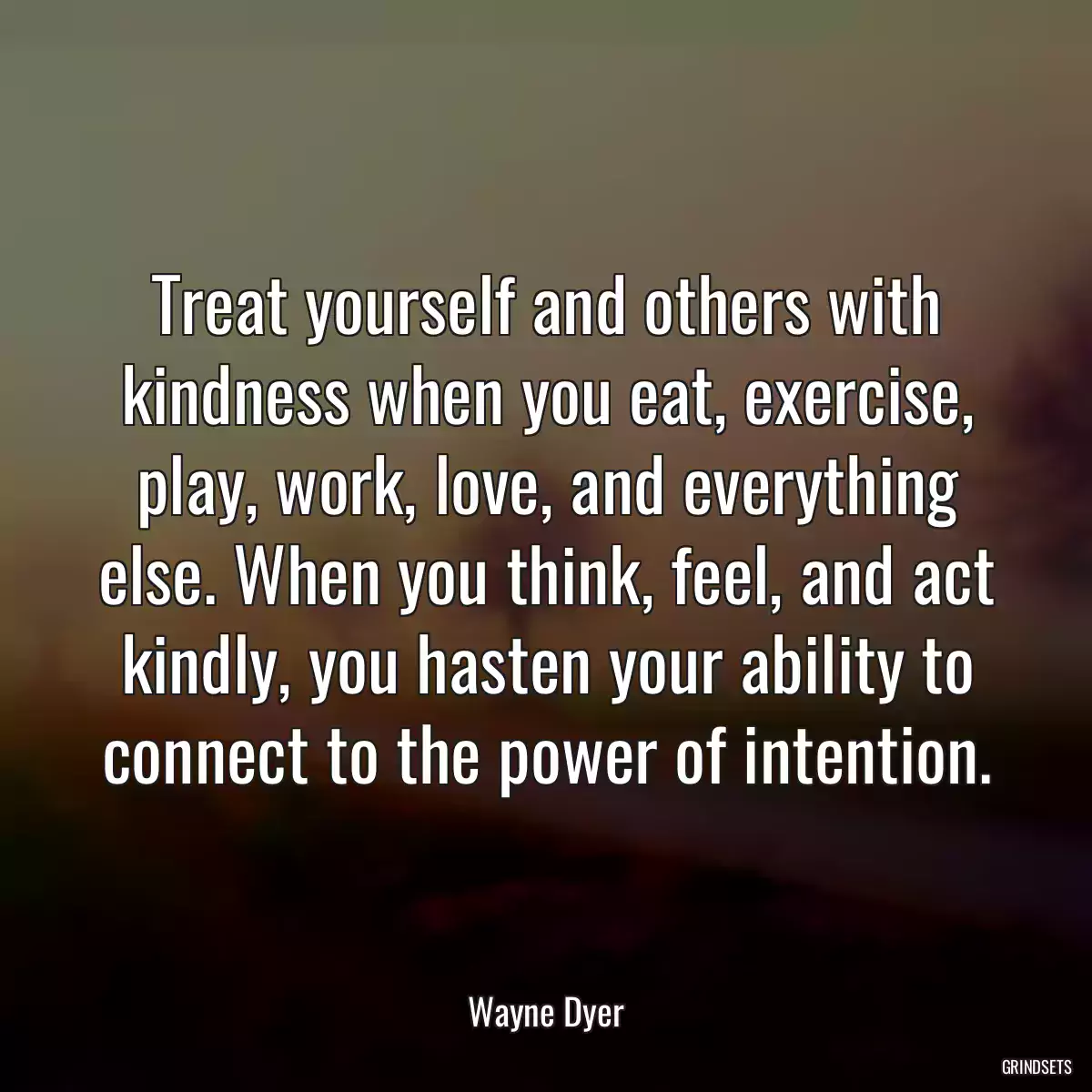 Treat yourself and others with kindness when you eat, exercise, play, work, love, and everything else. When you think, feel, and act kindly, you hasten your ability to connect to the power of intention.