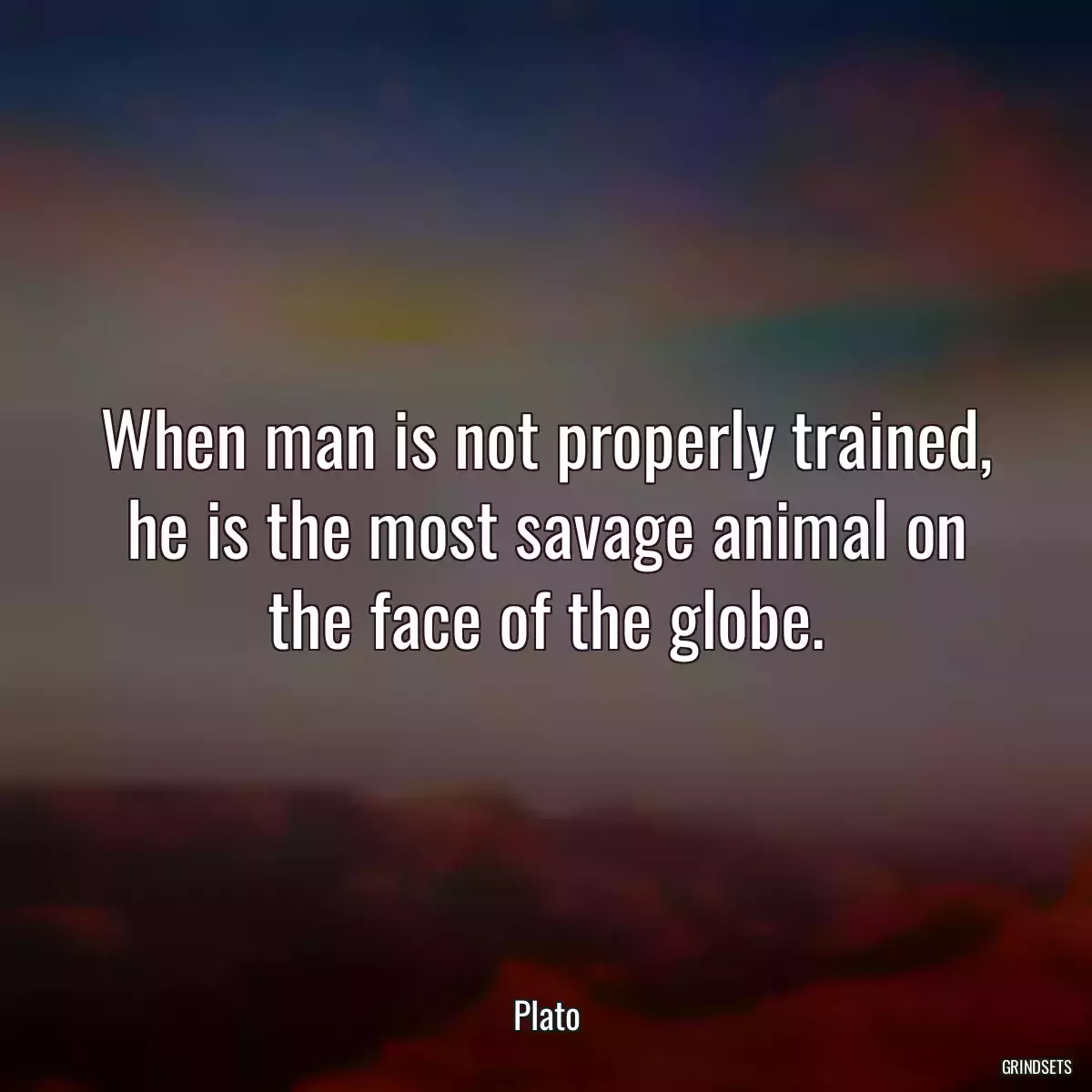 When man is not properly trained, he is the most savage animal on the face of the globe.