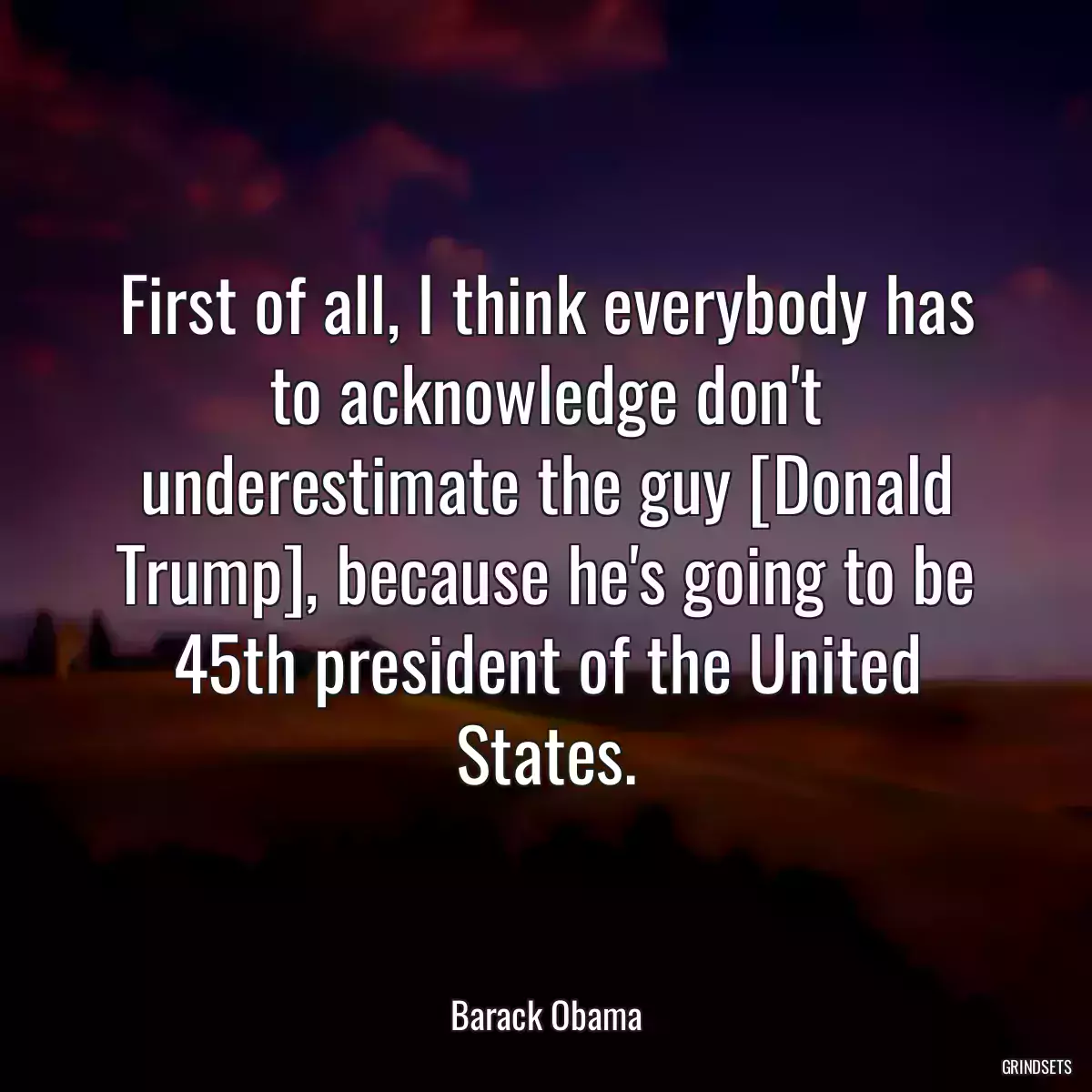 First of all, I think everybody has to acknowledge don\'t underestimate the guy [Donald Trump], because he\'s going to be 45th president of the United States.