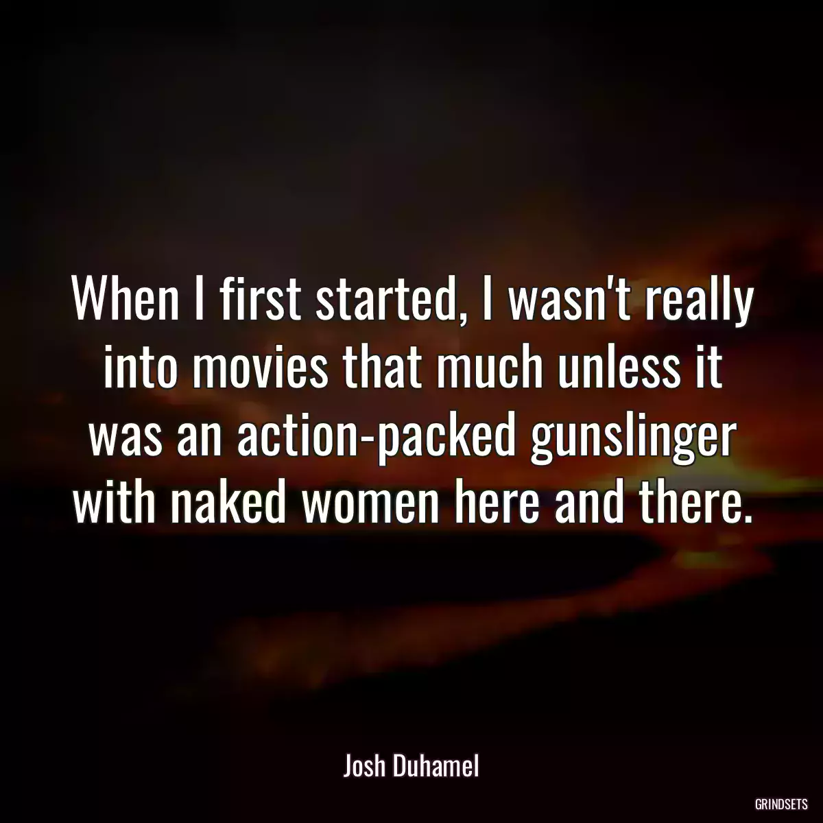 When I first started, I wasn\'t really into movies that much unless it was an action-packed gunslinger with naked women here and there.