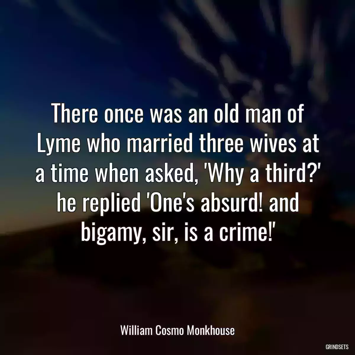 There once was an old man of Lyme who married three wives at a time when asked, \'Why a third?\' he replied \'One\'s absurd! and bigamy, sir, is a crime!\'