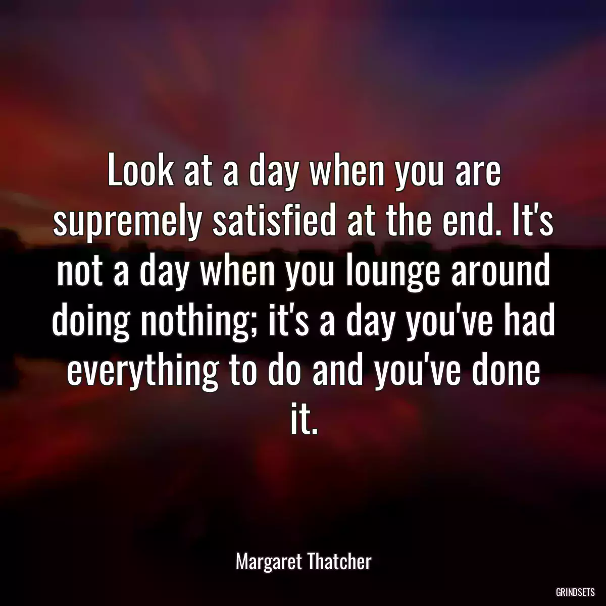 Look at a day when you are supremely satisfied at the end. It\'s not a day when you lounge around doing nothing; it\'s a day you\'ve had everything to do and you\'ve done it.