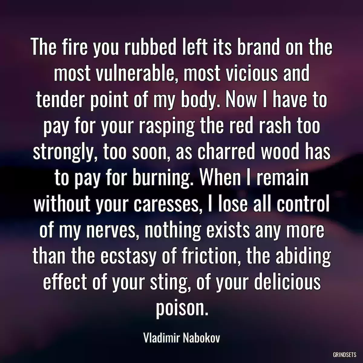 The fire you rubbed left its brand on the most vulnerable, most vicious and tender point of my body. Now I have to pay for your rasping the red rash too strongly, too soon, as charred wood has to pay for burning. When I remain without your caresses, I lose all control of my nerves, nothing exists any more than the ecstasy of friction, the abiding effect of your sting, of your delicious poison.