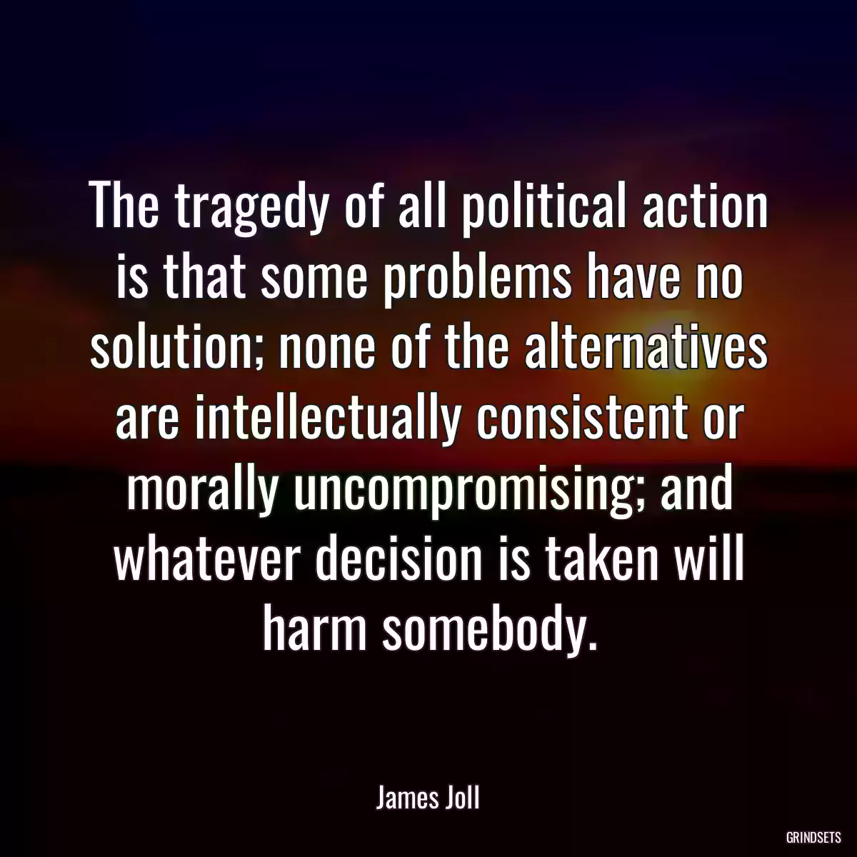 The tragedy of all political action is that some problems have no solution; none of the alternatives are intellectually consistent or morally uncompromising; and whatever decision is taken will harm somebody.