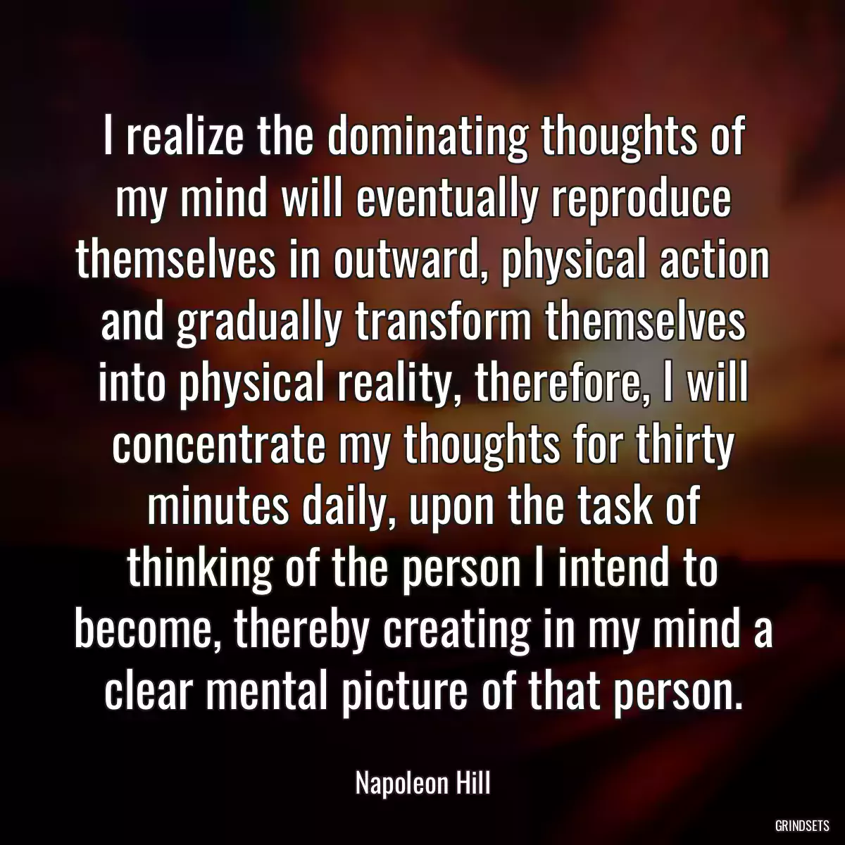 I realize the dominating thoughts of my mind will eventually reproduce themselves in outward, physical action and gradually transform themselves into physical reality, therefore, I will concentrate my thoughts for thirty minutes daily, upon the task of thinking of the person I intend to become, thereby creating in my mind a clear mental picture of that person.