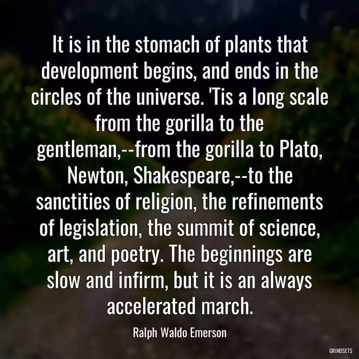 It is in the stomach of plants that development begins, and ends in the circles of the universe. \'Tis a long scale from the gorilla to the gentleman,--from the gorilla to Plato, Newton, Shakespeare,--to the sanctities of religion, the refinements of legislation, the summit of science, art, and poetry. The beginnings are slow and infirm, but it is an always accelerated march.