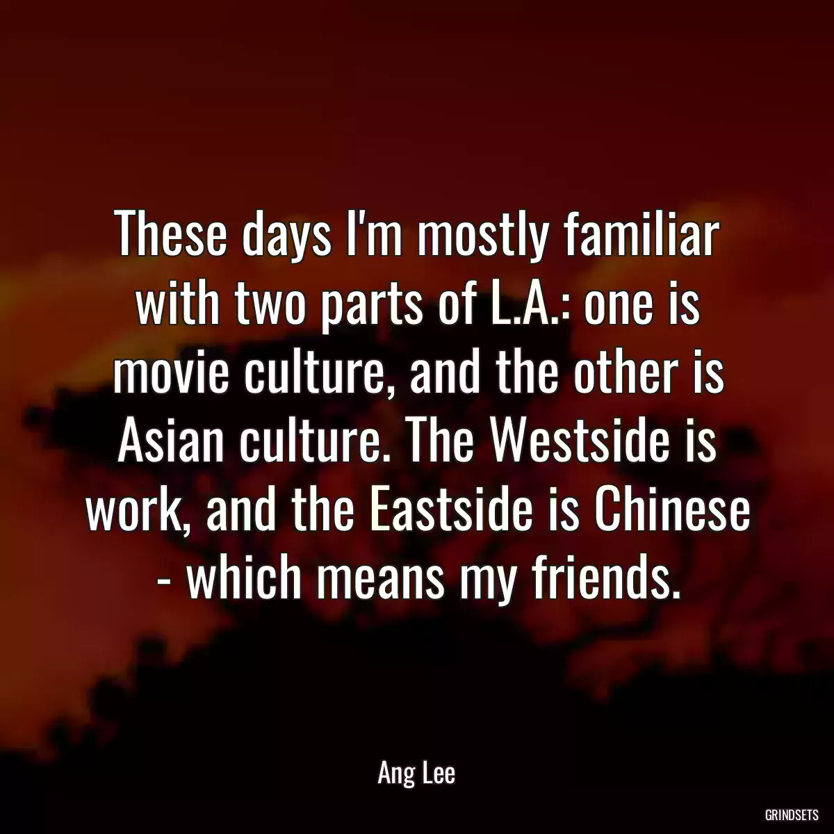 These days I\'m mostly familiar with two parts of L.A.: one is movie culture, and the other is Asian culture. The Westside is work, and the Eastside is Chinese - which means my friends.