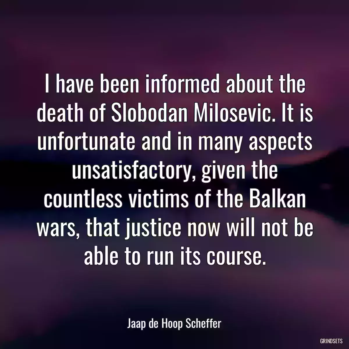 I have been informed about the death of Slobodan Milosevic. It is unfortunate and in many aspects unsatisfactory, given the countless victims of the Balkan wars, that justice now will not be able to run its course.