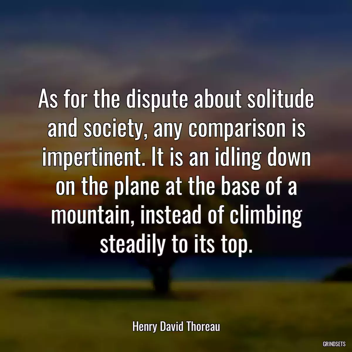 As for the dispute about solitude and society, any comparison is impertinent. It is an idling down on the plane at the base of a mountain, instead of climbing steadily to its top.