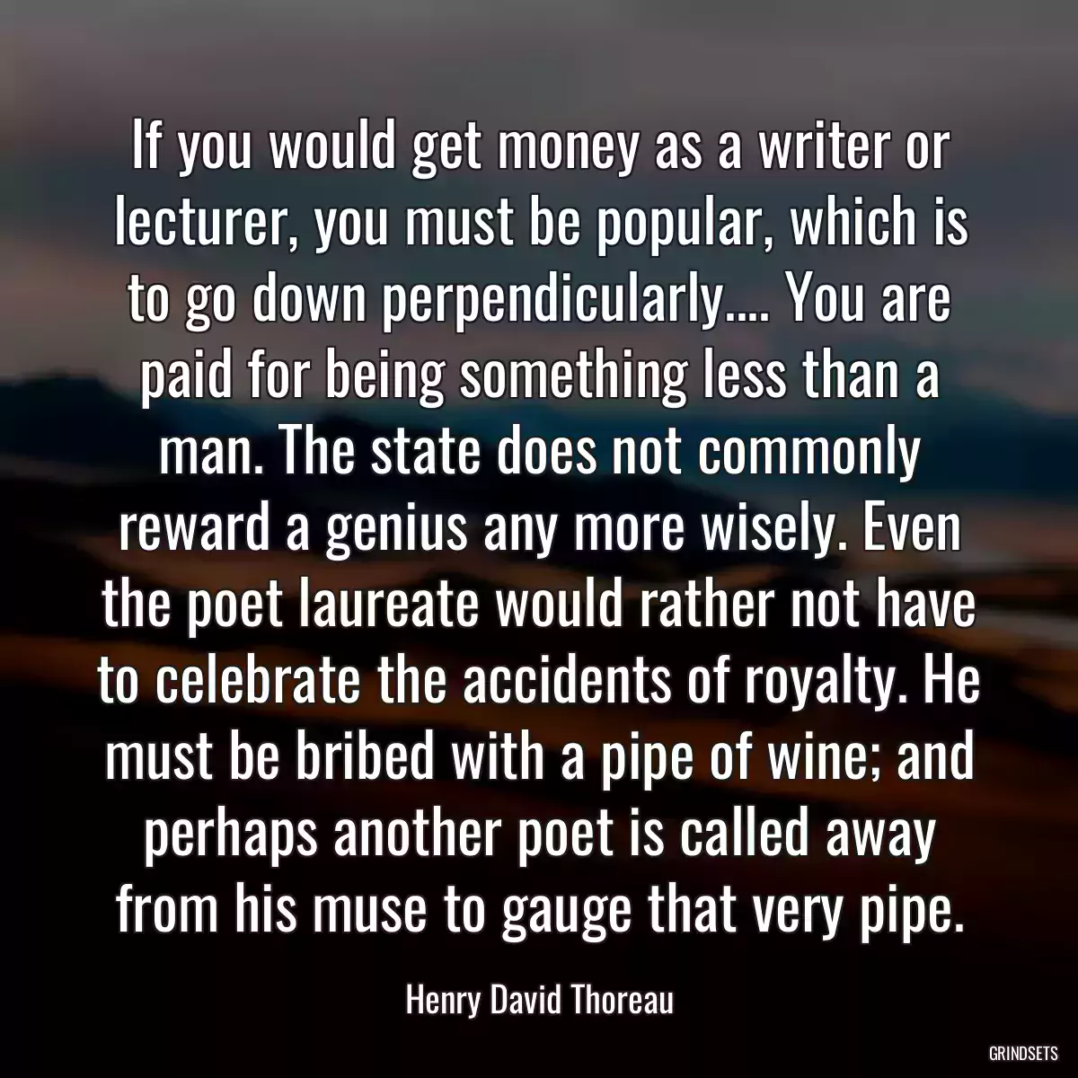 If you would get money as a writer or lecturer, you must be popular, which is to go down perpendicularly.... You are paid for being something less than a man. The state does not commonly reward a genius any more wisely. Even the poet laureate would rather not have to celebrate the accidents of royalty. He must be bribed with a pipe of wine; and perhaps another poet is called away from his muse to gauge that very pipe.