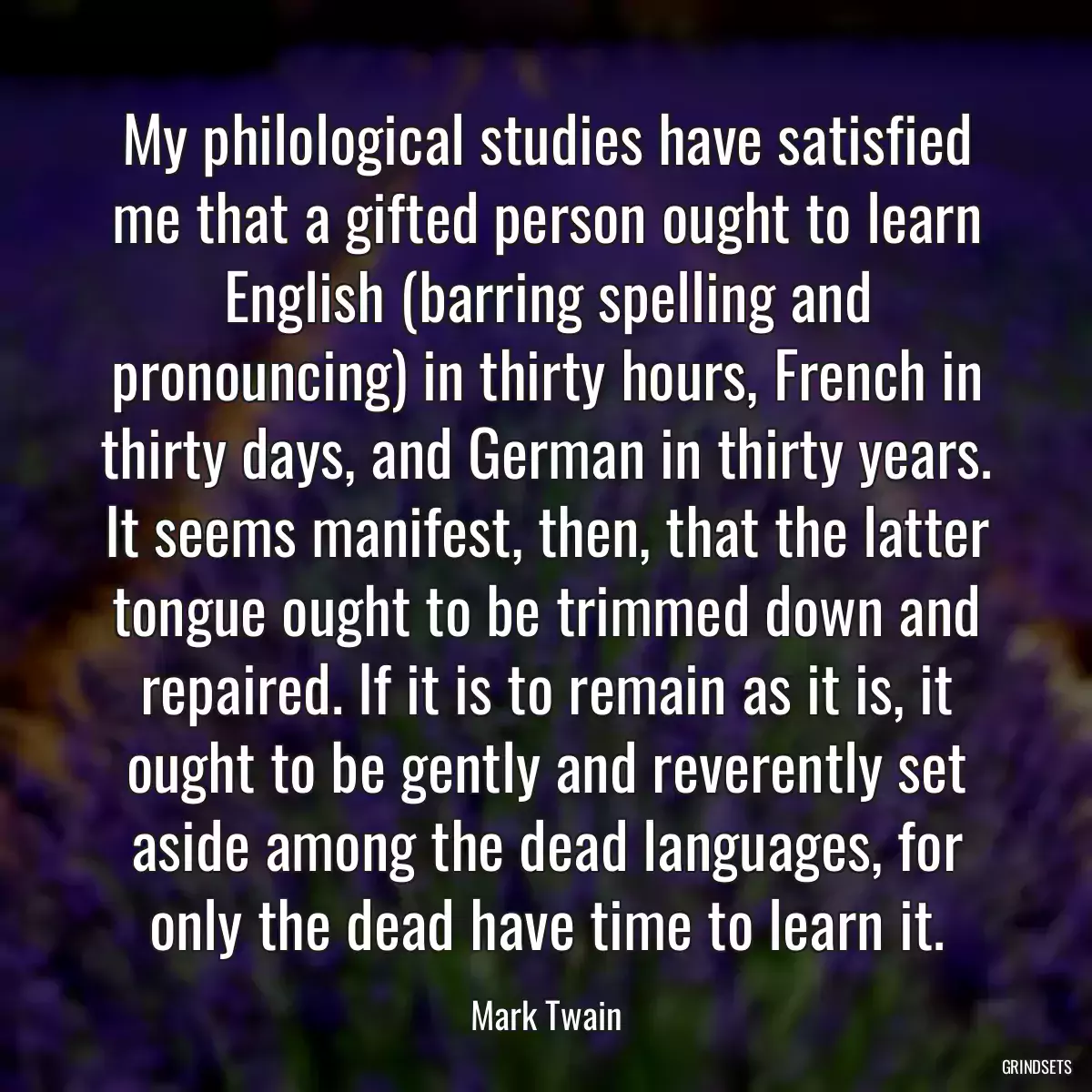 My philological studies have satisfied me that a gifted person ought to learn English (barring spelling and pronouncing) in thirty hours, French in thirty days, and German in thirty years. It seems manifest, then, that the latter tongue ought to be trimmed down and repaired. If it is to remain as it is, it ought to be gently and reverently set aside among the dead languages, for only the dead have time to learn it.