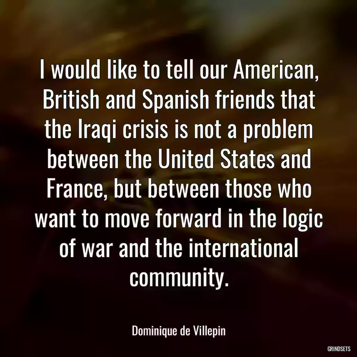 I would like to tell our American, British and Spanish friends that the Iraqi crisis is not a problem between the United States and France, but between those who want to move forward in the logic of war and the international community.