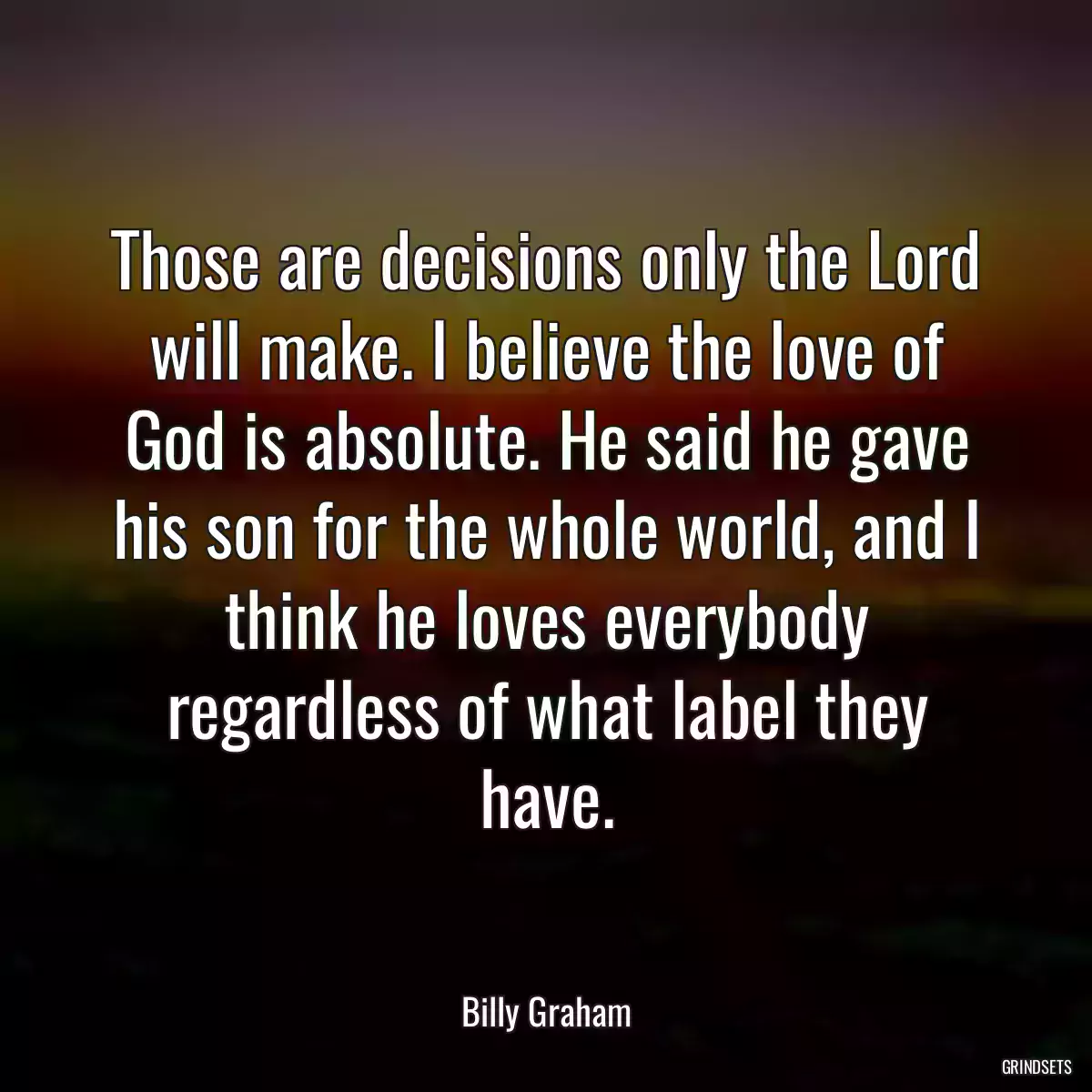 Those are decisions only the Lord will make. I believe the love of God is absolute. He said he gave his son for the whole world, and I think he loves everybody regardless of what label they have.