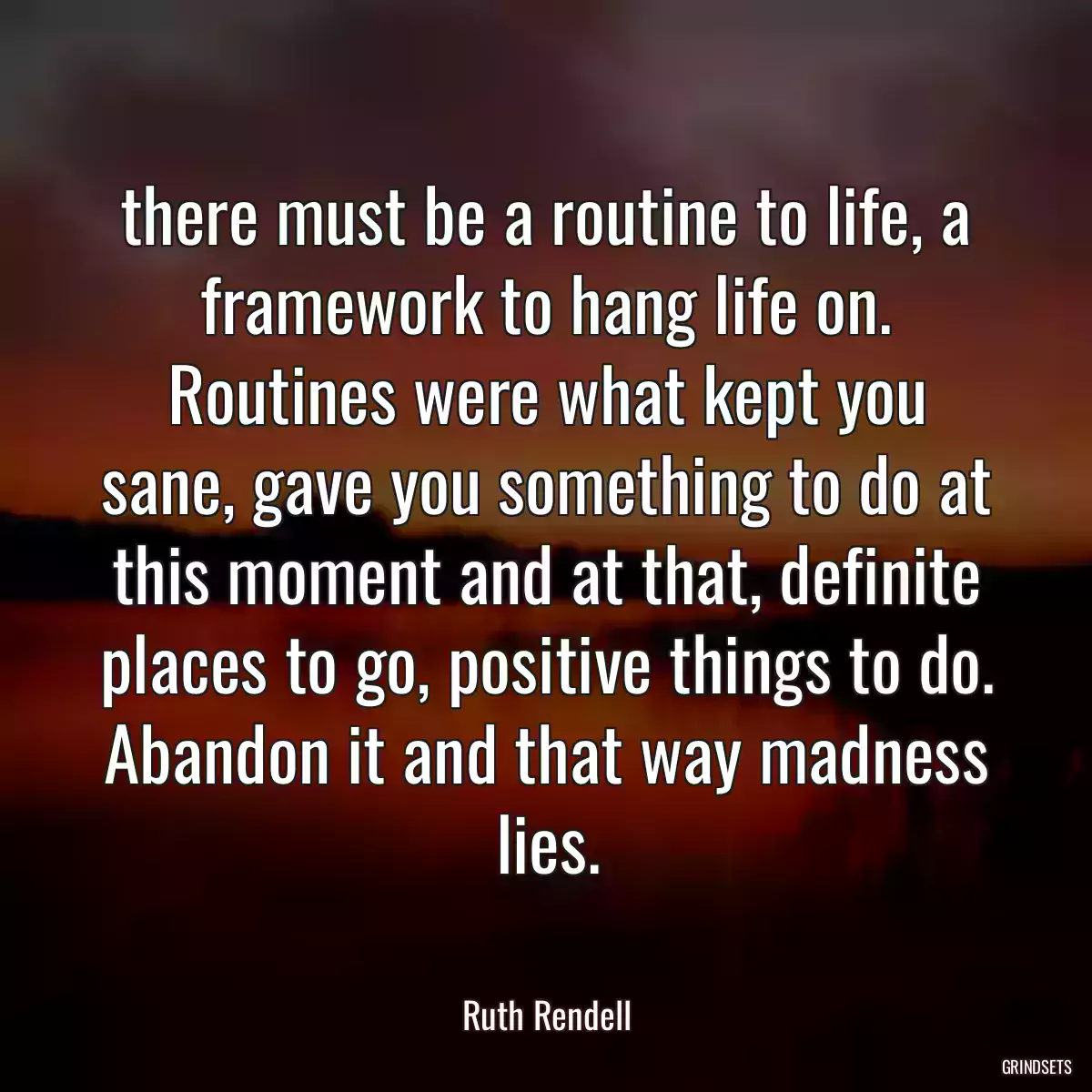 there must be a routine to life, a framework to hang life on. Routines were what kept you sane, gave you something to do at this moment and at that, definite places to go, positive things to do. Abandon it and that way madness lies.