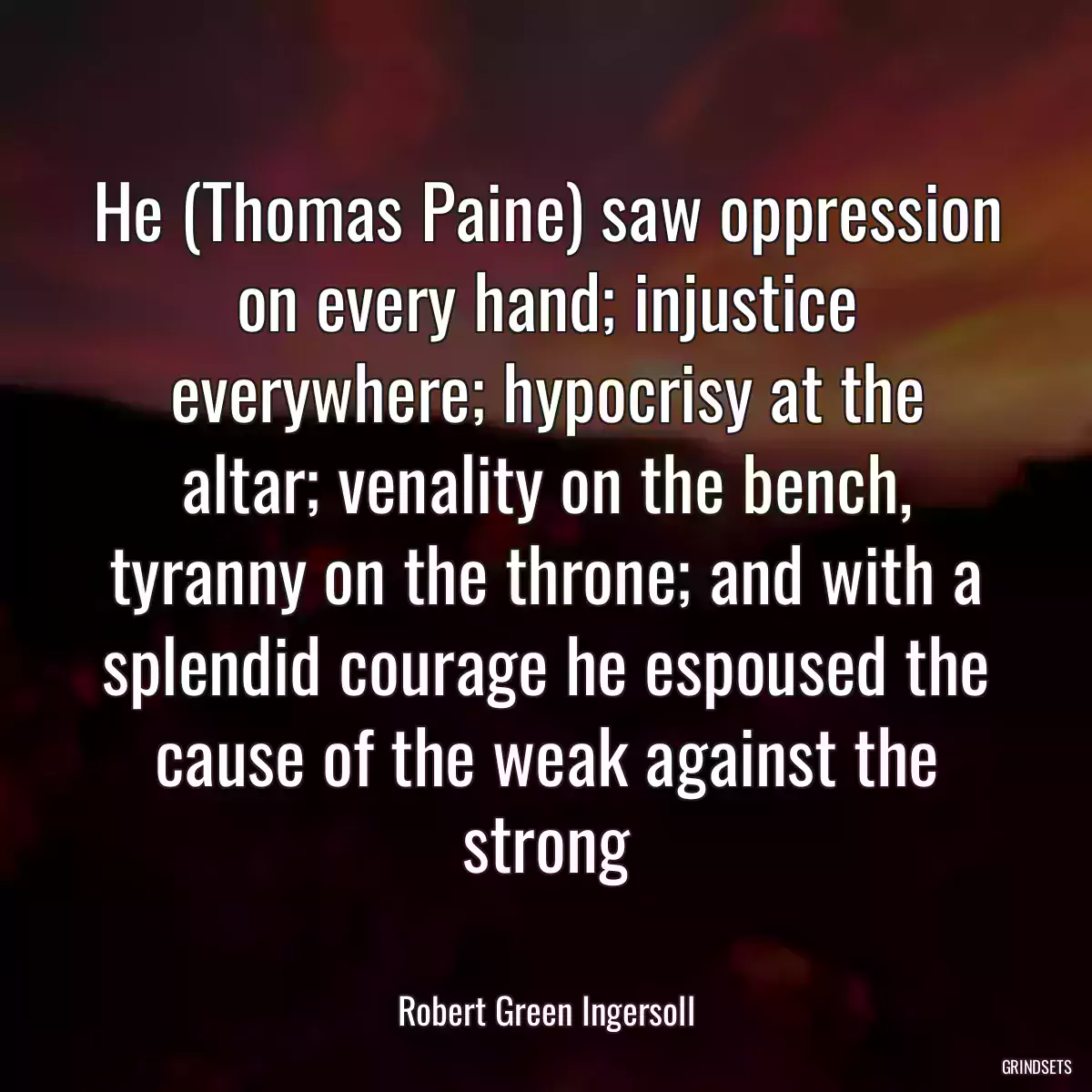 He (Thomas Paine) saw oppression on every hand; injustice everywhere; hypocrisy at the altar; venality on the bench, tyranny on the throne; and with a splendid courage he espoused the cause of the weak against the strong