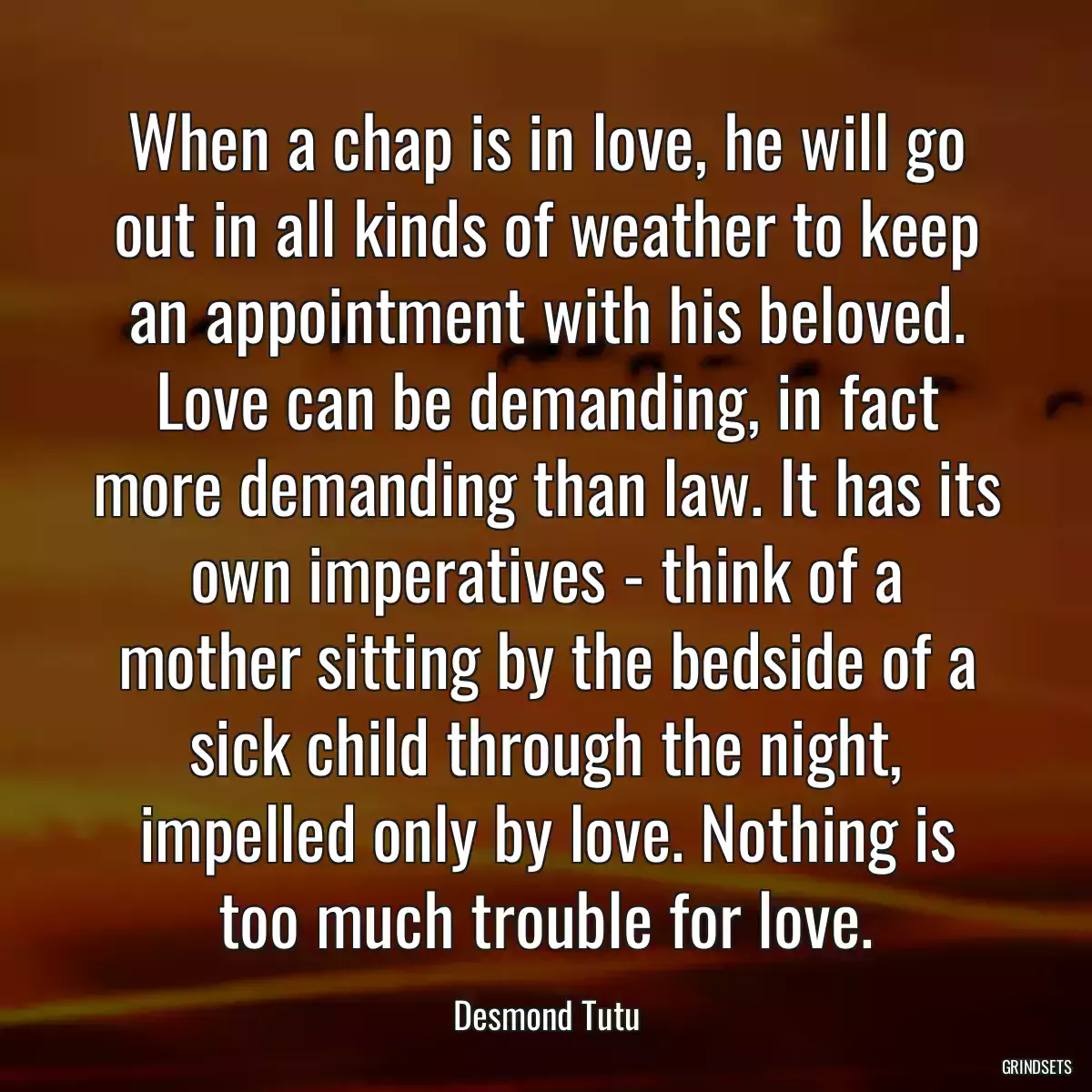 When a chap is in love, he will go out in all kinds of weather to keep an appointment with his beloved. Love can be demanding, in fact more demanding than law. It has its own imperatives - think of a mother sitting by the bedside of a sick child through the night, impelled only by love. Nothing is too much trouble for love.