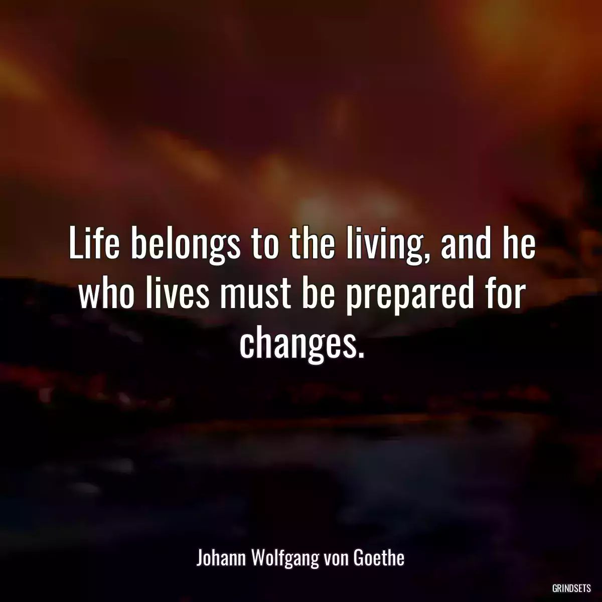 Life belongs to the living, and he who lives must be prepared for changes.