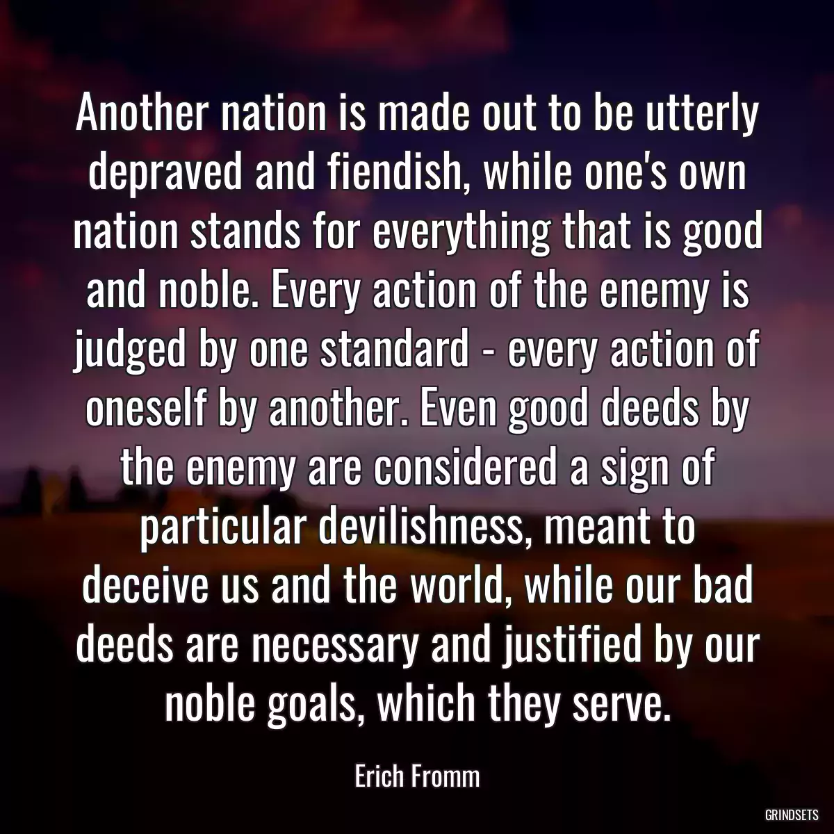 Another nation is made out to be utterly depraved and fiendish, while one\'s own nation stands for everything that is good and noble. Every action of the enemy is judged by one standard - every action of oneself by another. Even good deeds by the enemy are considered a sign of particular devilishness, meant to deceive us and the world, while our bad deeds are necessary and justified by our noble goals, which they serve.