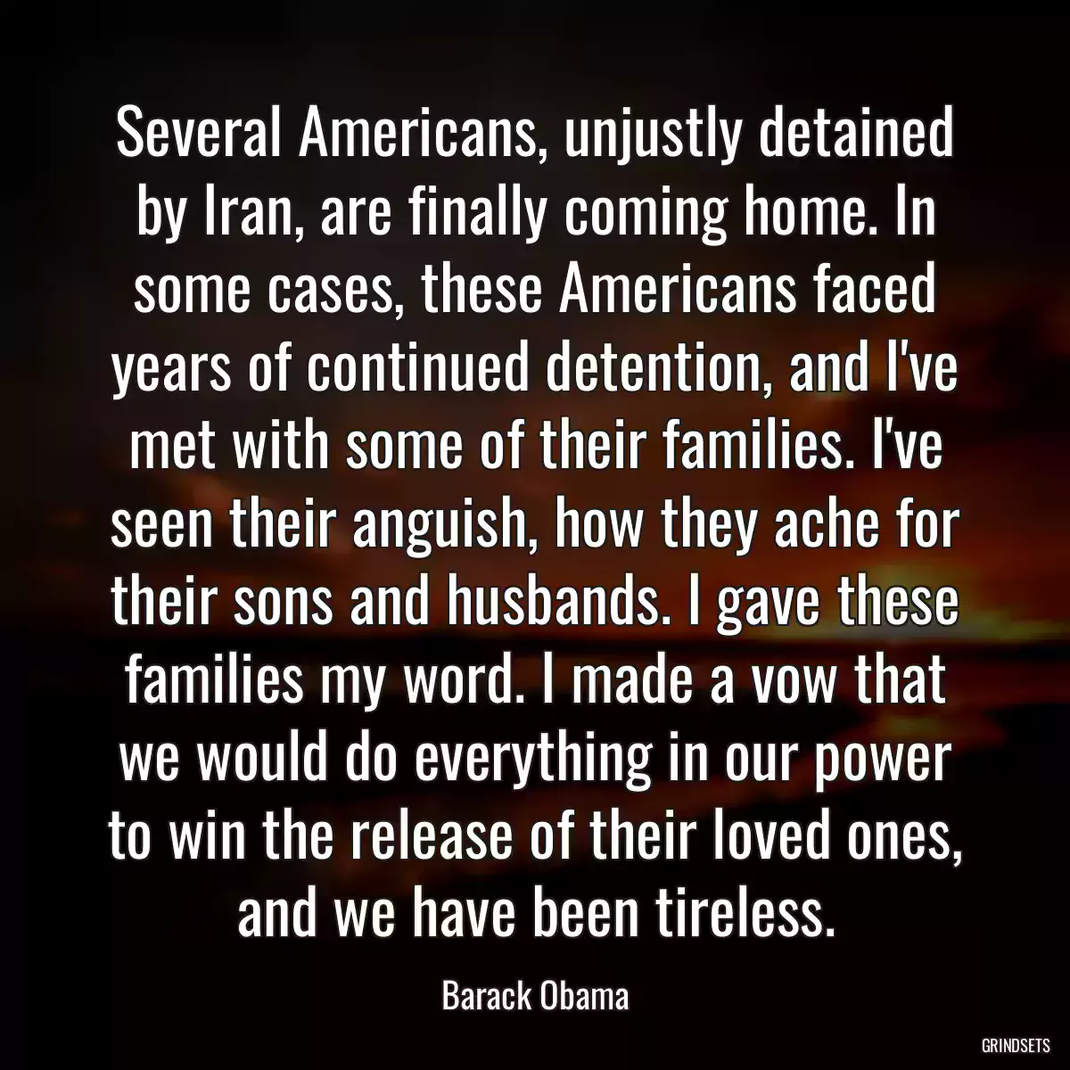 Several Americans, unjustly detained by Iran, are finally coming home. In some cases, these Americans faced years of continued detention, and I\'ve met with some of their families. I\'ve seen their anguish, how they ache for their sons and husbands. I gave these families my word. I made a vow that we would do everything in our power to win the release of their loved ones, and we have been tireless.