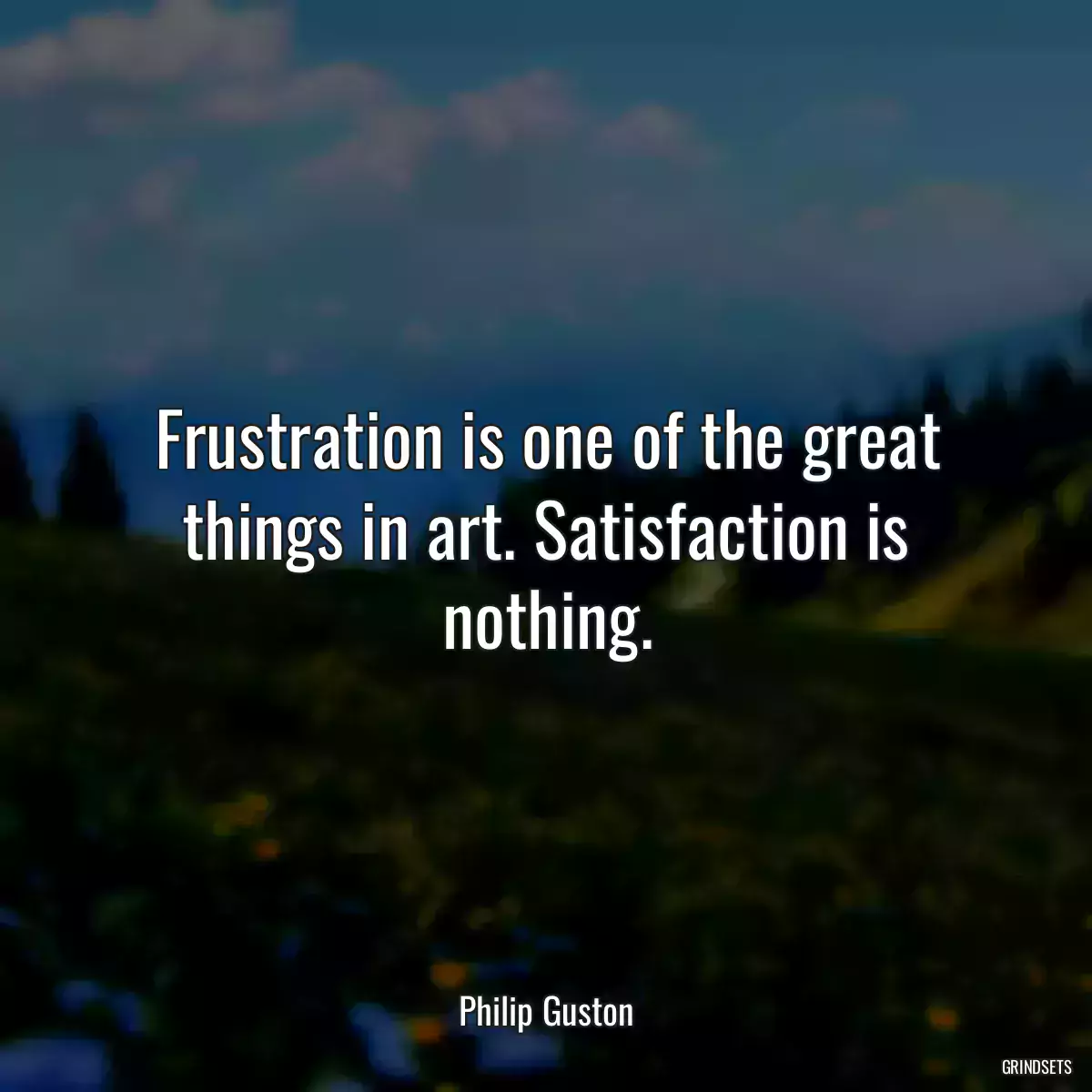 Frustration is one of the great things in art. Satisfaction is nothing.