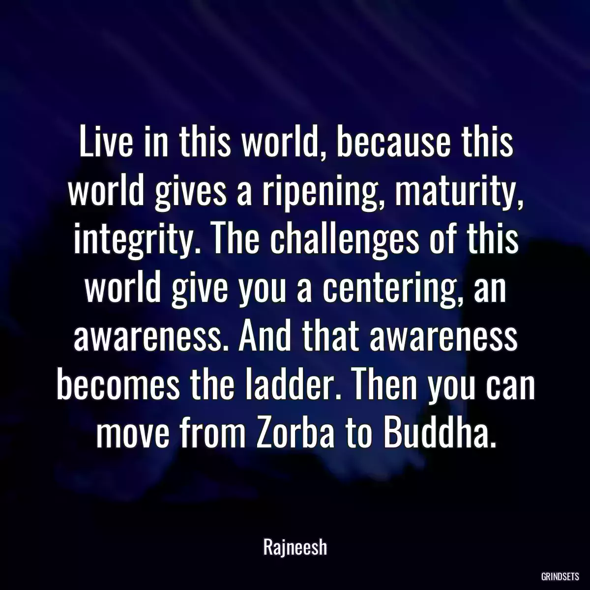 Live in this world, because this world gives a ripening, maturity, integrity. The challenges of this world give you a centering, an awareness. And that awareness becomes the ladder. Then you can move from Zorba to Buddha.