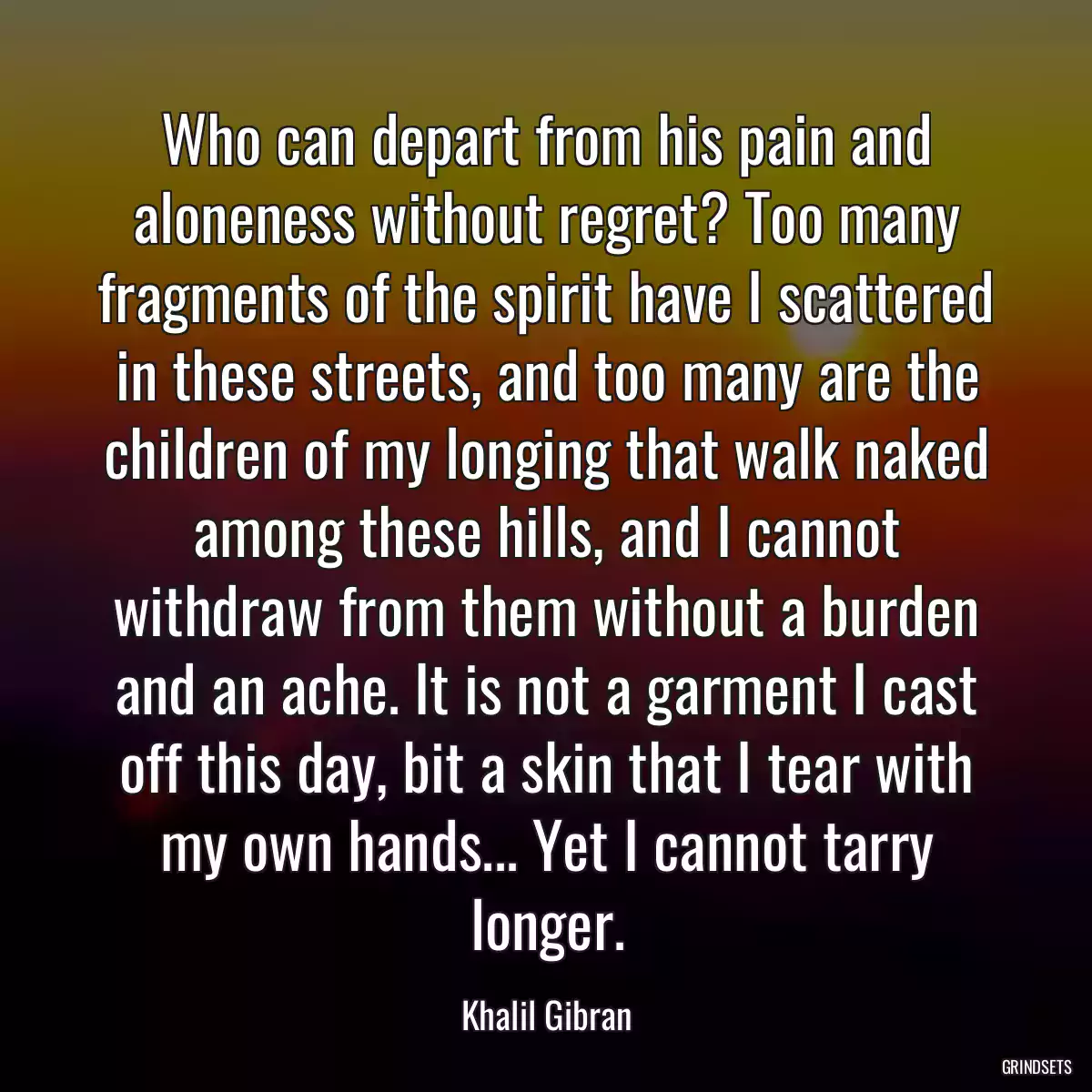 Who can depart from his pain and aloneness without regret? Too many fragments of the spirit have I scattered in these streets, and too many are the children of my longing that walk naked among these hills, and I cannot withdraw from them without a burden and an ache. It is not a garment I cast off this day, bit a skin that I tear with my own hands... Yet I cannot tarry longer.