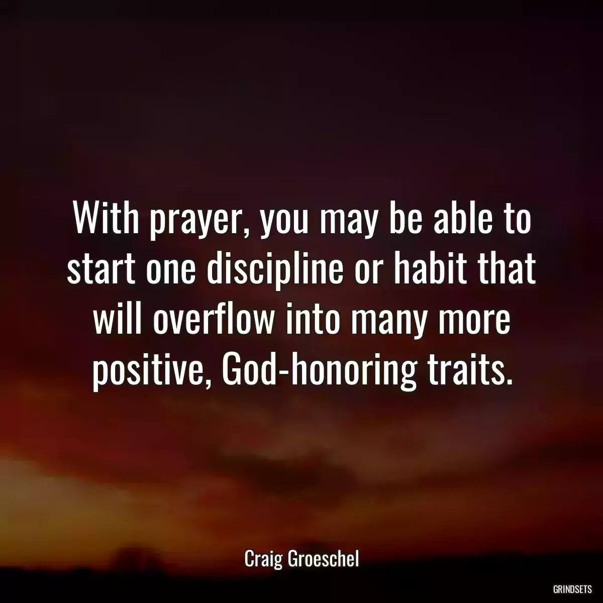 With prayer, you may be able to start one discipline or habit that will overflow into many more positive, God-honoring traits.