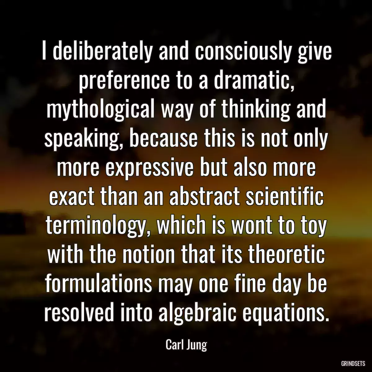 I deliberately and consciously give preference to a dramatic, mythological way of thinking and speaking, because this is not only more expressive but also more exact than an abstract scientific terminology, which is wont to toy with the notion that its theoretic formulations may one fine day be resolved into algebraic equations.