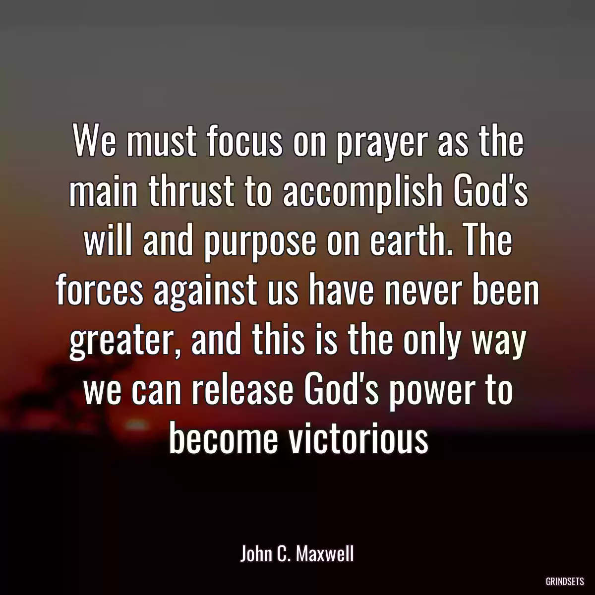 We must focus on prayer as the main thrust to accomplish God\'s will and purpose on earth. The forces against us have never been greater, and this is the only way we can release God\'s power to become victorious