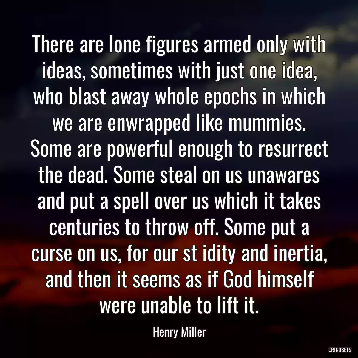 There are lone figures armed only with ideas, sometimes with just one idea, who blast away whole epochs in which we are enwrapped like mummies. Some are powerful enough to resurrect the dead. Some steal on us unawares and put a spell over us which it takes centuries to throw off. Some put a curse on us, for our st idity and inertia, and then it seems as if God himself were unable to lift it.
