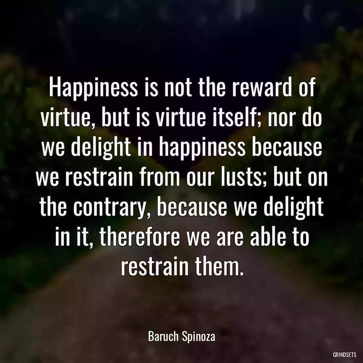 Happiness is not the reward of virtue, but is virtue itself; nor do we delight in happiness because we restrain from our lusts; but on the contrary, because we delight in it, therefore we are able to restrain them.