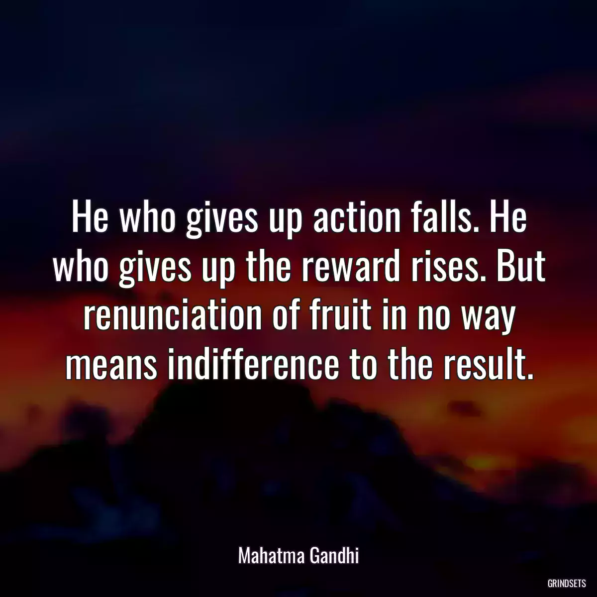 He who gives up action falls. He who gives up the reward rises. But renunciation of fruit in no way means indifference to the result.