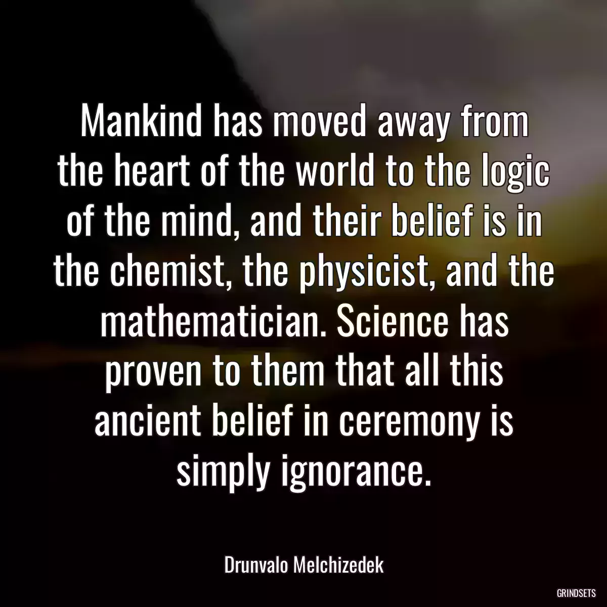 Mankind has moved away from the heart of the world to the logic of the mind, and their belief is in the chemist, the physicist, and the mathematician. Science has proven to them that all this ancient belief in ceremony is simply ignorance.