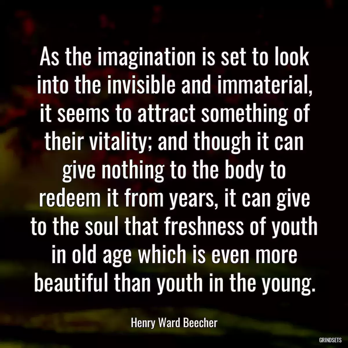 As the imagination is set to look into the invisible and immaterial, it seems to attract something of their vitality; and though it can give nothing to the body to redeem it from years, it can give to the soul that freshness of youth in old age which is even more beautiful than youth in the young.