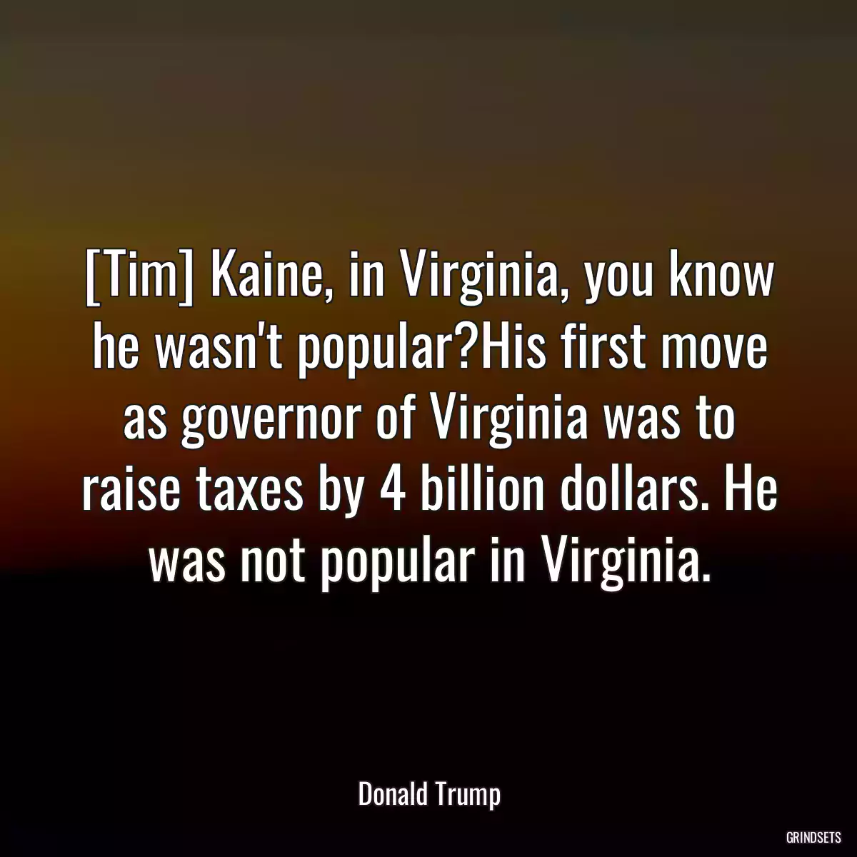 [Tim] Kaine, in Virginia, you know he wasn\'t popular?His first move as governor of Virginia was to raise taxes by 4 billion dollars. He was not popular in Virginia.