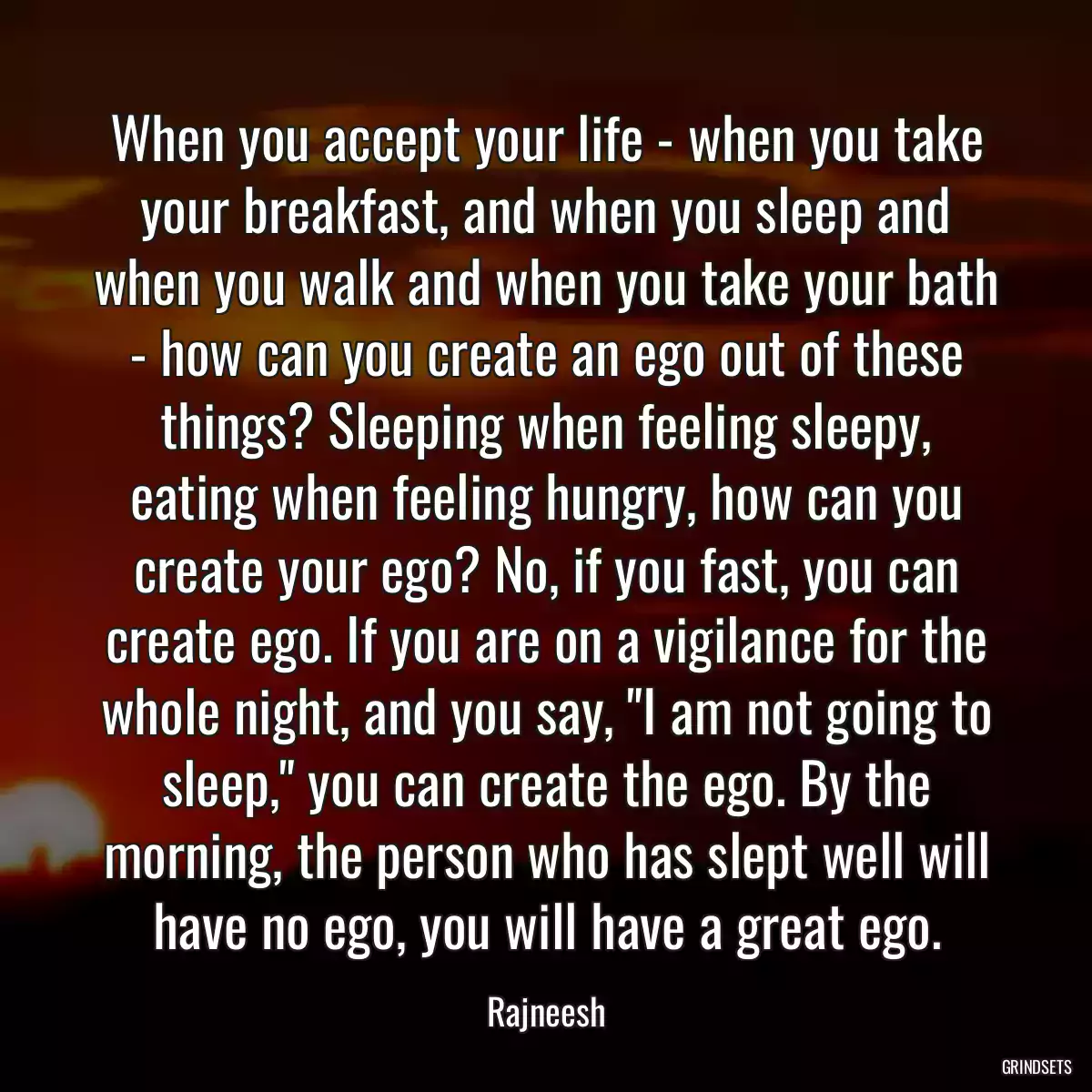 When you accept your life - when you take your breakfast, and when you sleep and when you walk and when you take your bath - how can you create an ego out of these things? Sleeping when feeling sleepy, eating when feeling hungry, how can you create your ego? No, if you fast, you can create ego. If you are on a vigilance for the whole night, and you say, \