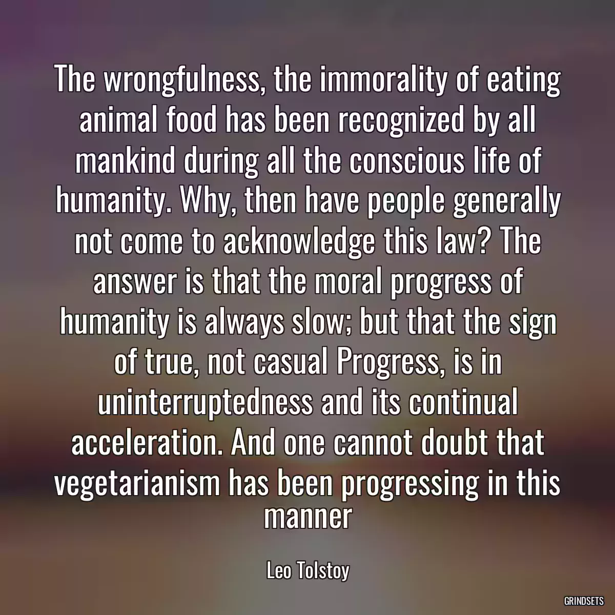 The wrongfulness, the immorality of eating animal food has been recognized by all mankind during all the conscious life of humanity. Why, then have people generally not come to acknowledge this law? The answer is that the moral progress of humanity is always slow; but that the sign of true, not casual Progress, is in uninterruptedness and its continual acceleration. And one cannot doubt that vegetarianism has been progressing in this manner