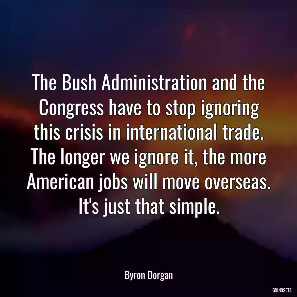 The Bush Administration and the Congress have to stop ignoring this crisis in international trade. The longer we ignore it, the more American jobs will move overseas. It\'s just that simple.